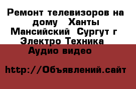 Ремонт телевизоров на дому - Ханты-Мансийский, Сургут г. Электро-Техника » Аудио-видео   